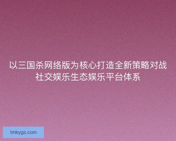 以三国杀网络版为核心打造全新策略对战社交娱乐生态娱乐平台体系