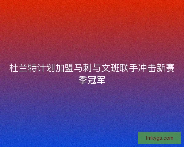 杜兰特计划加盟马刺与文班联手冲击新赛季冠军