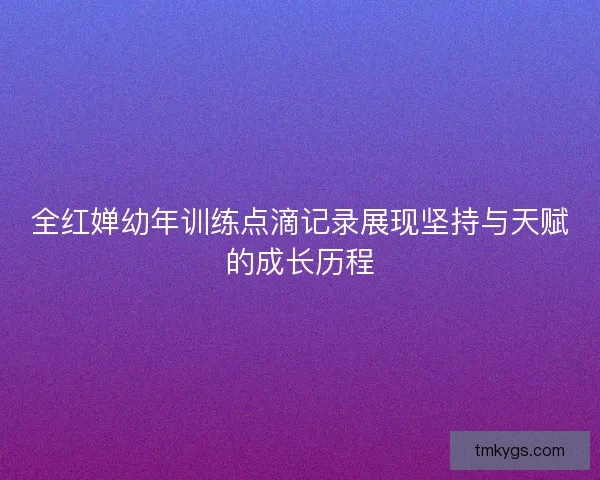 全红婵幼年训练点滴记录展现坚持与天赋的成长历程