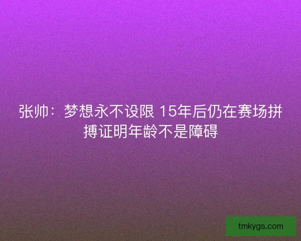 张帅：梦想永不设限 15年后仍在赛场拼搏证明年龄不是障碍